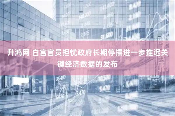 升鸿网 白宫官员担忧政府长期停摆进一步推迟关键经济数据的发布