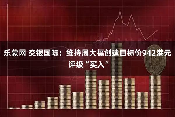 乐蒙网 交银国际：维持周大福创建目标价942港元 评级“买入”
