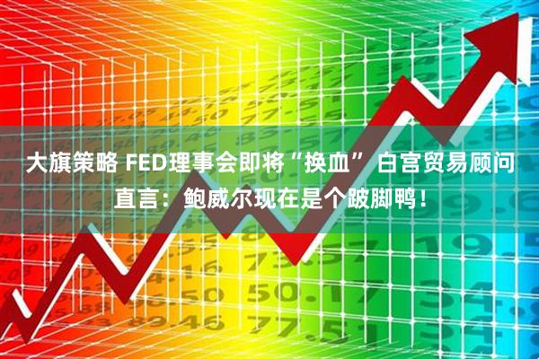 大旗策略 FED理事会即将“换血” 白宫贸易顾问直言：鲍威尔现在是个跛脚鸭！