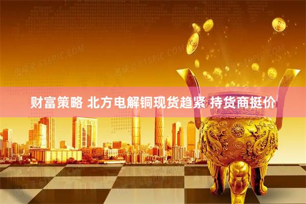 财富策略 北方电解铜现货趋紧 持货商挺价