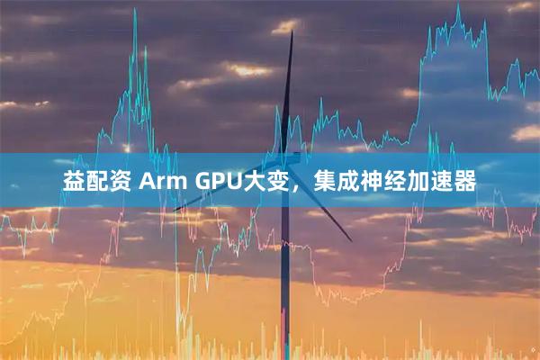 益配资 Arm GPU大变，集成神经加速器