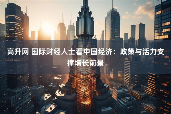 高升网 国际财经人士看中国经济：政策与活力支撑增长前景