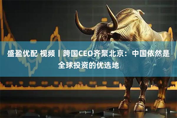 盛盈优配 视频丨跨国CEO齐聚北京：中国依然是全球投资的优选地
