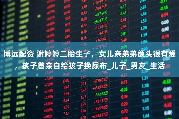 博远配资 谢婷婷二胎生子，女儿亲弟弟额头很有爱，孩子爸亲自给孩子换尿布_儿子_男友_生活